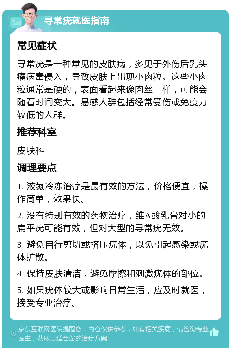 寻常疣就医指南 常见症状 寻常疣是一种常见的皮肤病，多见于外伤后乳头瘤病毒侵入，导致皮肤上出现小肉粒。这些小肉粒通常是硬的，表面看起来像肉丝一样，可能会随着时间变大。易感人群包括经常受伤或免疫力较低的人群。 推荐科室 皮肤科 调理要点 1. 液氮冷冻治疗是最有效的方法，价格便宜，操作简单，效果快。 2. 没有特别有效的药物治疗，维A酸乳膏对小的扁平疣可能有效，但对大型的寻常疣无效。 3. 避免自行剪切或挤压疣体，以免引起感染或疣体扩散。 4. 保持皮肤清洁，避免摩擦和刺激疣体的部位。 5. 如果疣体较大或影响日常生活，应及时就医，接受专业治疗。