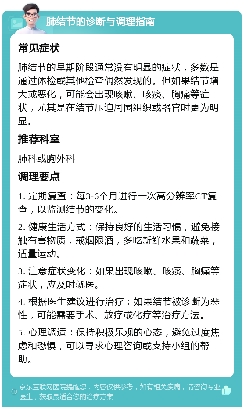 肺结节的诊断与调理指南 常见症状 肺结节的早期阶段通常没有明显的症状，多数是通过体检或其他检查偶然发现的。但如果结节增大或恶化，可能会出现咳嗽、咳痰、胸痛等症状，尤其是在结节压迫周围组织或器官时更为明显。 推荐科室 肺科或胸外科 调理要点 1. 定期复查：每3-6个月进行一次高分辨率CT复查，以监测结节的变化。 2. 健康生活方式：保持良好的生活习惯，避免接触有害物质，戒烟限酒，多吃新鲜水果和蔬菜，适量运动。 3. 注意症状变化：如果出现咳嗽、咳痰、胸痛等症状，应及时就医。 4. 根据医生建议进行治疗：如果结节被诊断为恶性，可能需要手术、放疗或化疗等治疗方法。 5. 心理调适：保持积极乐观的心态，避免过度焦虑和恐惧，可以寻求心理咨询或支持小组的帮助。