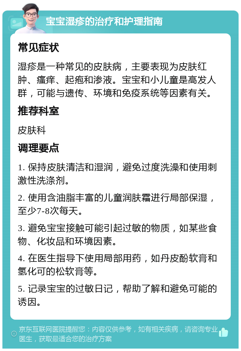 宝宝湿疹的治疗和护理指南 常见症状 湿疹是一种常见的皮肤病，主要表现为皮肤红肿、瘙痒、起疱和渗液。宝宝和小儿童是高发人群，可能与遗传、环境和免疫系统等因素有关。 推荐科室 皮肤科 调理要点 1. 保持皮肤清洁和湿润，避免过度洗澡和使用刺激性洗涤剂。 2. 使用含油脂丰富的儿童润肤霜进行局部保湿，至少7-8次每天。 3. 避免宝宝接触可能引起过敏的物质，如某些食物、化妆品和环境因素。 4. 在医生指导下使用局部用药，如丹皮酚软膏和氢化可的松软膏等。 5. 记录宝宝的过敏日记，帮助了解和避免可能的诱因。