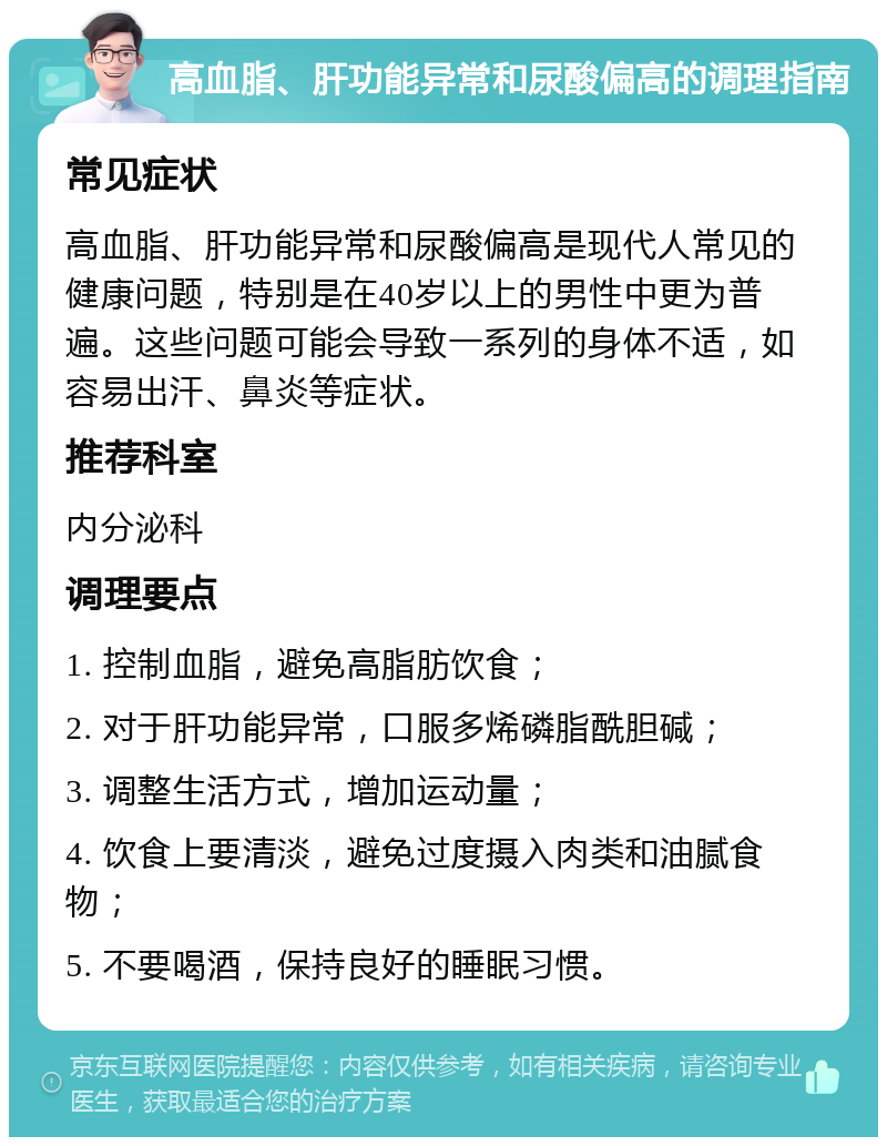 高血脂、肝功能异常和尿酸偏高的调理指南 常见症状 高血脂、肝功能异常和尿酸偏高是现代人常见的健康问题，特别是在40岁以上的男性中更为普遍。这些问题可能会导致一系列的身体不适，如容易出汗、鼻炎等症状。 推荐科室 内分泌科 调理要点 1. 控制血脂，避免高脂肪饮食； 2. 对于肝功能异常，口服多烯磷脂酰胆碱； 3. 调整生活方式，增加运动量； 4. 饮食上要清淡，避免过度摄入肉类和油腻食物； 5. 不要喝酒，保持良好的睡眠习惯。