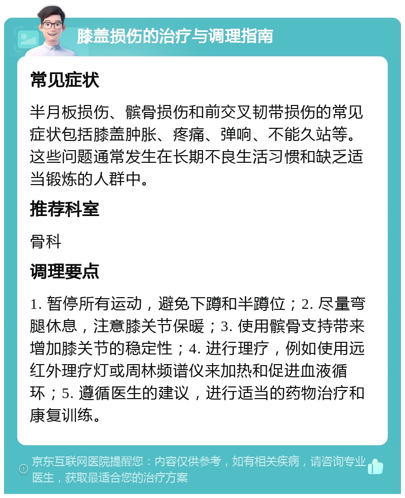 膝盖损伤的治疗与调理指南 常见症状 半月板损伤、髌骨损伤和前交叉韧带损伤的常见症状包括膝盖肿胀、疼痛、弹响、不能久站等。这些问题通常发生在长期不良生活习惯和缺乏适当锻炼的人群中。 推荐科室 骨科 调理要点 1. 暂停所有运动，避免下蹲和半蹲位；2. 尽量弯腿休息，注意膝关节保暖；3. 使用髌骨支持带来增加膝关节的稳定性；4. 进行理疗，例如使用远红外理疗灯或周林频谱仪来加热和促进血液循环；5. 遵循医生的建议，进行适当的药物治疗和康复训练。