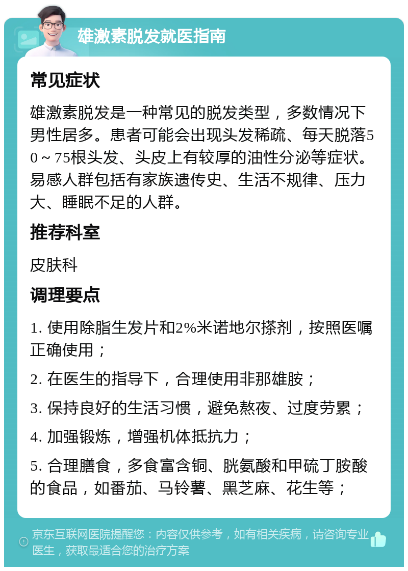 雄激素脱发就医指南 常见症状 雄激素脱发是一种常见的脱发类型，多数情况下男性居多。患者可能会出现头发稀疏、每天脱落50～75根头发、头皮上有较厚的油性分泌等症状。易感人群包括有家族遗传史、生活不规律、压力大、睡眠不足的人群。 推荐科室 皮肤科 调理要点 1. 使用除脂生发片和2%米诺地尔搽剂，按照医嘱正确使用； 2. 在医生的指导下，合理使用非那雄胺； 3. 保持良好的生活习惯，避免熬夜、过度劳累； 4. 加强锻炼，增强机体抵抗力； 5. 合理膳食，多食富含铜、胱氨酸和甲硫丁胺酸的食品，如番茄、马铃薯、黑芝麻、花生等；