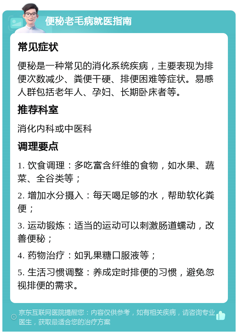 便秘老毛病就医指南 常见症状 便秘是一种常见的消化系统疾病，主要表现为排便次数减少、粪便干硬、排便困难等症状。易感人群包括老年人、孕妇、长期卧床者等。 推荐科室 消化内科或中医科 调理要点 1. 饮食调理：多吃富含纤维的食物，如水果、蔬菜、全谷类等； 2. 增加水分摄入：每天喝足够的水，帮助软化粪便； 3. 运动锻炼：适当的运动可以刺激肠道蠕动，改善便秘； 4. 药物治疗：如乳果糖口服液等； 5. 生活习惯调整：养成定时排便的习惯，避免忽视排便的需求。