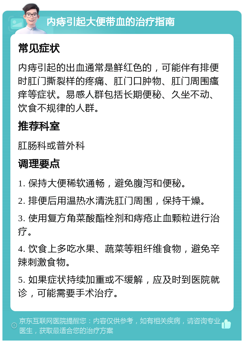 内痔引起大便带血的治疗指南 常见症状 内痔引起的出血通常是鲜红色的，可能伴有排便时肛门撕裂样的疼痛、肛门口肿物、肛门周围瘙痒等症状。易感人群包括长期便秘、久坐不动、饮食不规律的人群。 推荐科室 肛肠科或普外科 调理要点 1. 保持大便稀软通畅，避免腹泻和便秘。 2. 排便后用温热水清洗肛门周围，保持干燥。 3. 使用复方角菜酸酯栓剂和痔疮止血颗粒进行治疗。 4. 饮食上多吃水果、蔬菜等粗纤维食物，避免辛辣刺激食物。 5. 如果症状持续加重或不缓解，应及时到医院就诊，可能需要手术治疗。