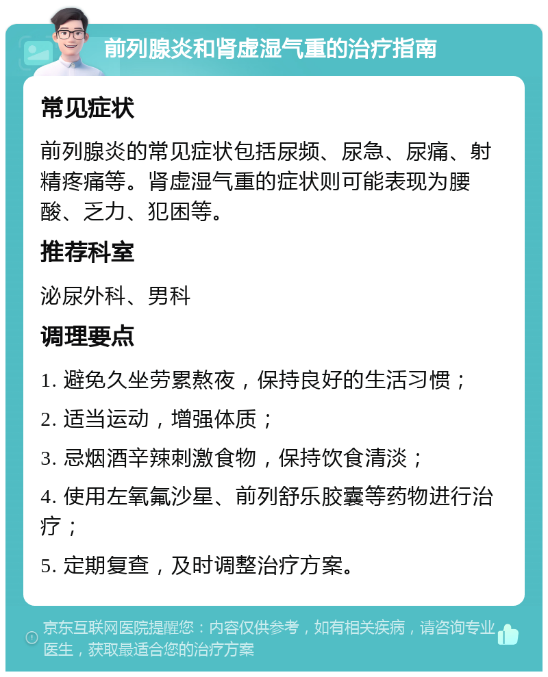 前列腺炎和肾虚湿气重的治疗指南 常见症状 前列腺炎的常见症状包括尿频、尿急、尿痛、射精疼痛等。肾虚湿气重的症状则可能表现为腰酸、乏力、犯困等。 推荐科室 泌尿外科、男科 调理要点 1. 避免久坐劳累熬夜，保持良好的生活习惯； 2. 适当运动，增强体质； 3. 忌烟酒辛辣刺激食物，保持饮食清淡； 4. 使用左氧氟沙星、前列舒乐胶囊等药物进行治疗； 5. 定期复查，及时调整治疗方案。