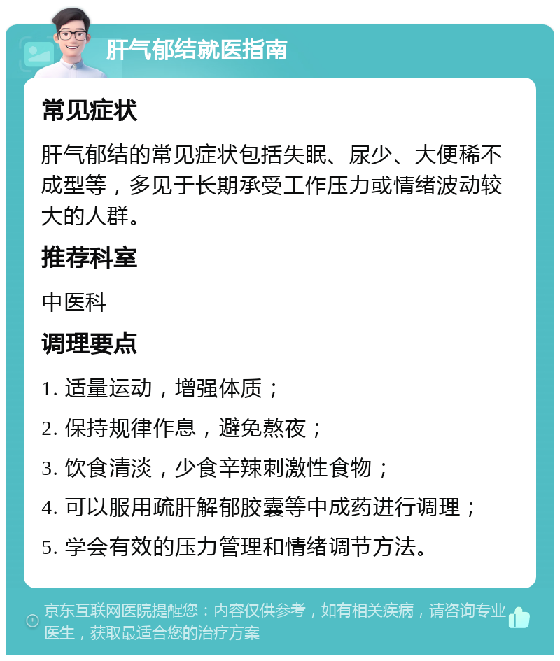 肝气郁结就医指南 常见症状 肝气郁结的常见症状包括失眠、尿少、大便稀不成型等，多见于长期承受工作压力或情绪波动较大的人群。 推荐科室 中医科 调理要点 1. 适量运动，增强体质； 2. 保持规律作息，避免熬夜； 3. 饮食清淡，少食辛辣刺激性食物； 4. 可以服用疏肝解郁胶囊等中成药进行调理； 5. 学会有效的压力管理和情绪调节方法。