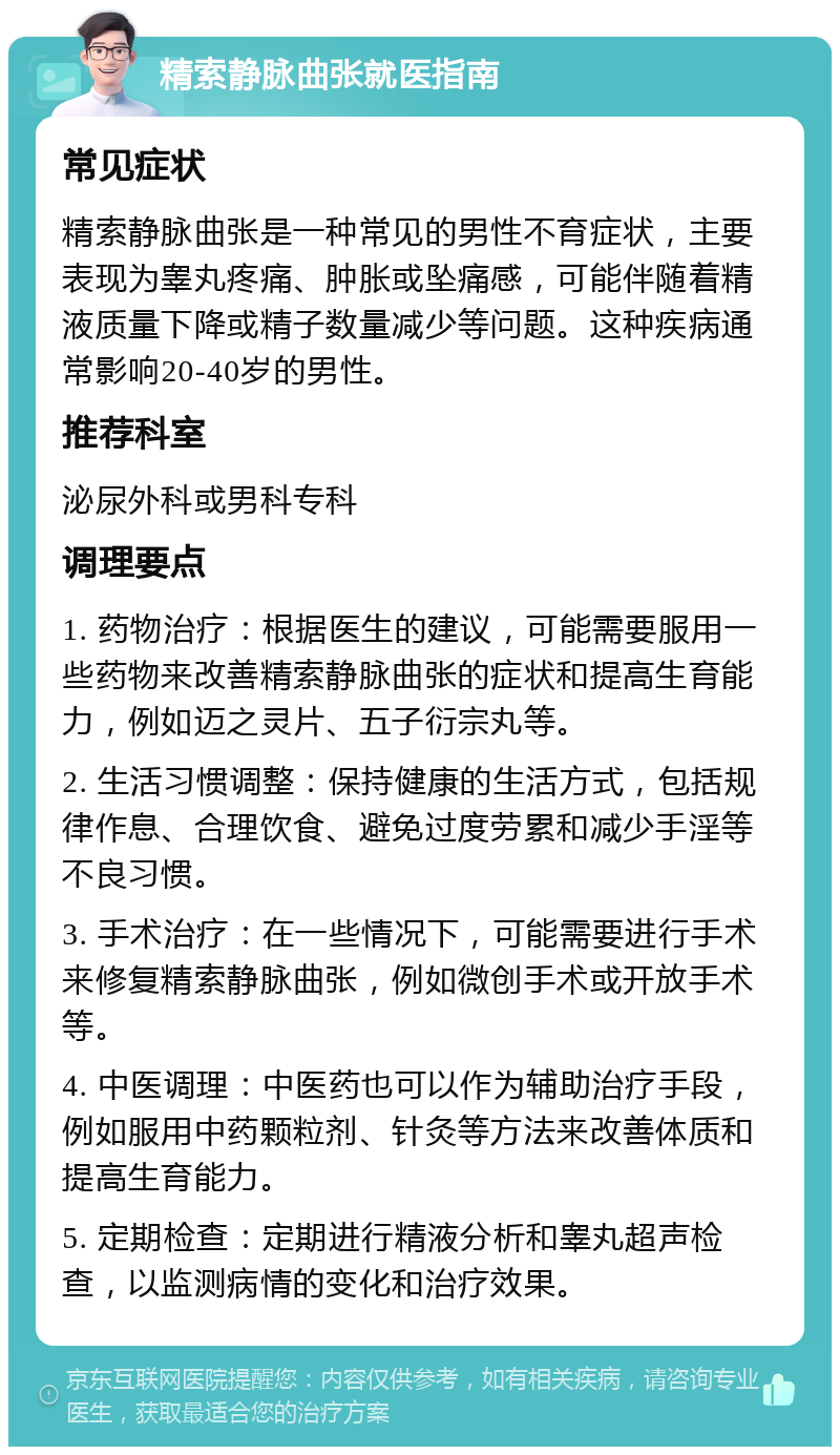 精索静脉曲张就医指南 常见症状 精索静脉曲张是一种常见的男性不育症状，主要表现为睾丸疼痛、肿胀或坠痛感，可能伴随着精液质量下降或精子数量减少等问题。这种疾病通常影响20-40岁的男性。 推荐科室 泌尿外科或男科专科 调理要点 1. 药物治疗：根据医生的建议，可能需要服用一些药物来改善精索静脉曲张的症状和提高生育能力，例如迈之灵片、五子衍宗丸等。 2. 生活习惯调整：保持健康的生活方式，包括规律作息、合理饮食、避免过度劳累和减少手淫等不良习惯。 3. 手术治疗：在一些情况下，可能需要进行手术来修复精索静脉曲张，例如微创手术或开放手术等。 4. 中医调理：中医药也可以作为辅助治疗手段，例如服用中药颗粒剂、针灸等方法来改善体质和提高生育能力。 5. 定期检查：定期进行精液分析和睾丸超声检查，以监测病情的变化和治疗效果。