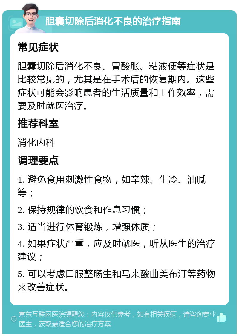 胆囊切除后消化不良的治疗指南 常见症状 胆囊切除后消化不良、胃酸胀、粘液便等症状是比较常见的，尤其是在手术后的恢复期内。这些症状可能会影响患者的生活质量和工作效率，需要及时就医治疗。 推荐科室 消化内科 调理要点 1. 避免食用刺激性食物，如辛辣、生冷、油腻等； 2. 保持规律的饮食和作息习惯； 3. 适当进行体育锻炼，增强体质； 4. 如果症状严重，应及时就医，听从医生的治疗建议； 5. 可以考虑口服整肠生和马来酸曲美布汀等药物来改善症状。