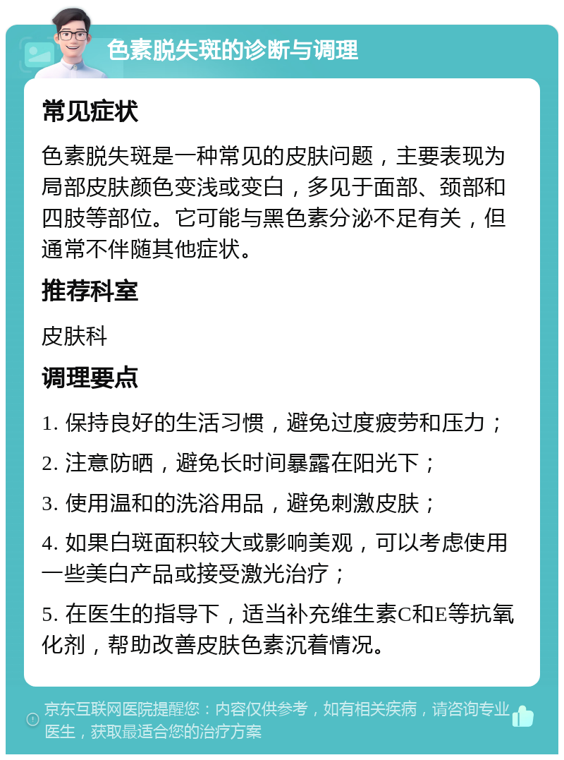 色素脱失斑的诊断与调理 常见症状 色素脱失斑是一种常见的皮肤问题，主要表现为局部皮肤颜色变浅或变白，多见于面部、颈部和四肢等部位。它可能与黑色素分泌不足有关，但通常不伴随其他症状。 推荐科室 皮肤科 调理要点 1. 保持良好的生活习惯，避免过度疲劳和压力； 2. 注意防晒，避免长时间暴露在阳光下； 3. 使用温和的洗浴用品，避免刺激皮肤； 4. 如果白斑面积较大或影响美观，可以考虑使用一些美白产品或接受激光治疗； 5. 在医生的指导下，适当补充维生素C和E等抗氧化剂，帮助改善皮肤色素沉着情况。