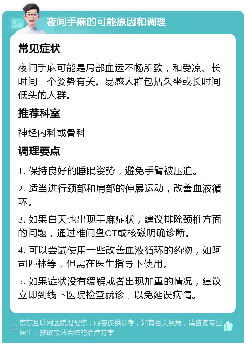 夜间手麻的可能原因和调理 常见症状 夜间手麻可能是局部血运不畅所致，和受凉、长时间一个姿势有关。易感人群包括久坐或长时间低头的人群。 推荐科室 神经内科或骨科 调理要点 1. 保持良好的睡眠姿势，避免手臂被压迫。 2. 适当进行颈部和肩部的伸展运动，改善血液循环。 3. 如果白天也出现手麻症状，建议排除颈椎方面的问题，通过椎间盘CT或核磁明确诊断。 4. 可以尝试使用一些改善血液循环的药物，如阿司匹林等，但需在医生指导下使用。 5. 如果症状没有缓解或者出现加重的情况，建议立即到线下医院检查就诊，以免延误病情。