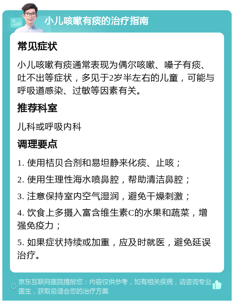 小儿咳嗽有痰的治疗指南 常见症状 小儿咳嗽有痰通常表现为偶尔咳嗽、嗓子有痰、吐不出等症状，多见于2岁半左右的儿童，可能与呼吸道感染、过敏等因素有关。 推荐科室 儿科或呼吸内科 调理要点 1. 使用桔贝合剂和易坦静来化痰、止咳； 2. 使用生理性海水喷鼻腔，帮助清洁鼻腔； 3. 注意保持室内空气湿润，避免干燥刺激； 4. 饮食上多摄入富含维生素C的水果和蔬菜，增强免疫力； 5. 如果症状持续或加重，应及时就医，避免延误治疗。