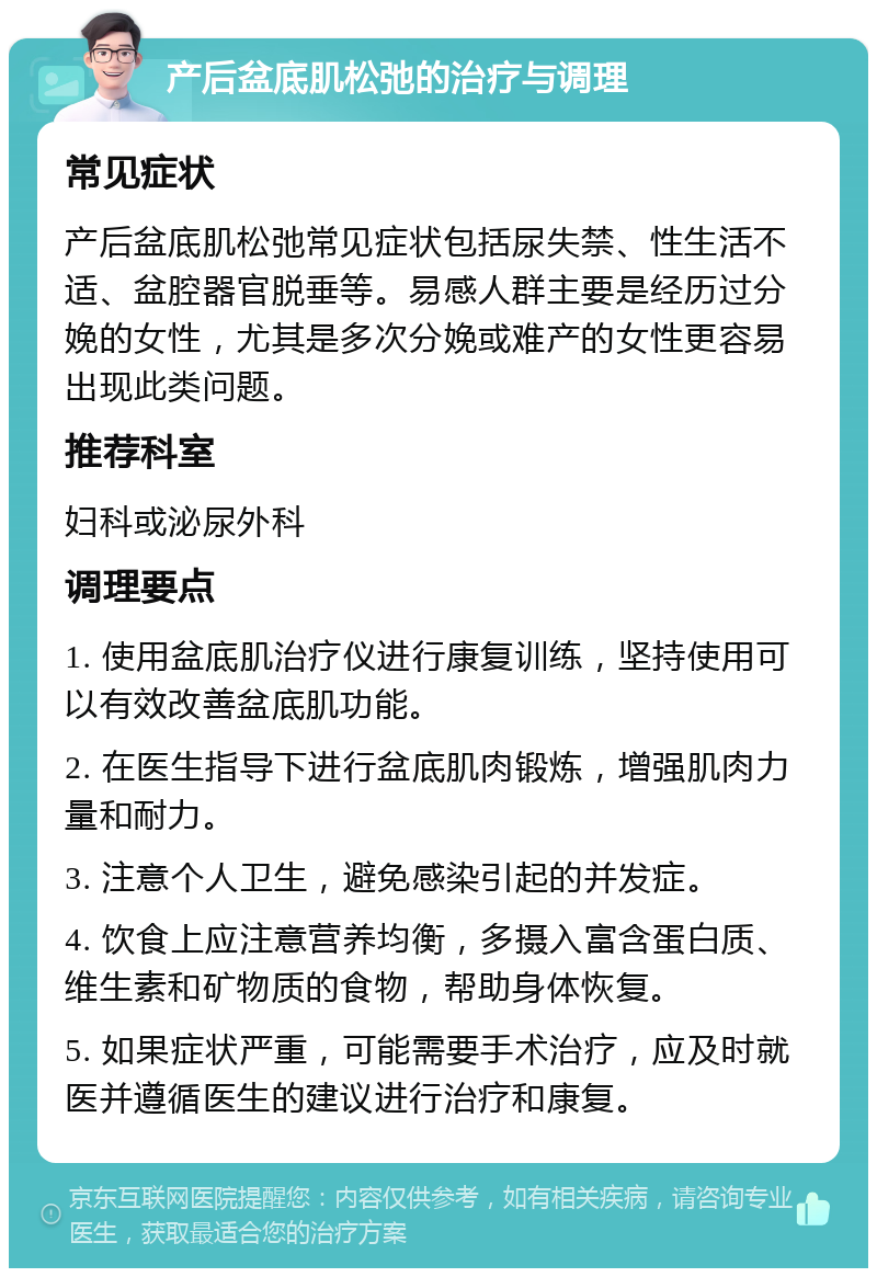 产后盆底肌松弛的治疗与调理 常见症状 产后盆底肌松弛常见症状包括尿失禁、性生活不适、盆腔器官脱垂等。易感人群主要是经历过分娩的女性，尤其是多次分娩或难产的女性更容易出现此类问题。 推荐科室 妇科或泌尿外科 调理要点 1. 使用盆底肌治疗仪进行康复训练，坚持使用可以有效改善盆底肌功能。 2. 在医生指导下进行盆底肌肉锻炼，增强肌肉力量和耐力。 3. 注意个人卫生，避免感染引起的并发症。 4. 饮食上应注意营养均衡，多摄入富含蛋白质、维生素和矿物质的食物，帮助身体恢复。 5. 如果症状严重，可能需要手术治疗，应及时就医并遵循医生的建议进行治疗和康复。