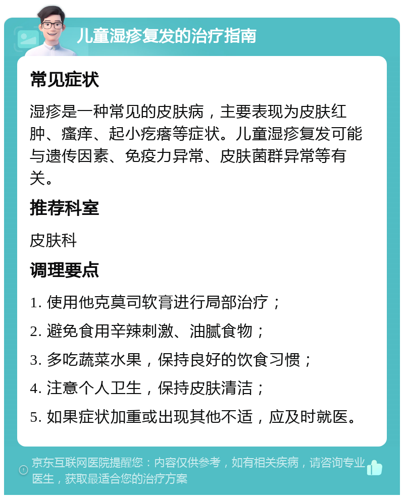 儿童湿疹复发的治疗指南 常见症状 湿疹是一种常见的皮肤病，主要表现为皮肤红肿、瘙痒、起小疙瘩等症状。儿童湿疹复发可能与遗传因素、免疫力异常、皮肤菌群异常等有关。 推荐科室 皮肤科 调理要点 1. 使用他克莫司软膏进行局部治疗； 2. 避免食用辛辣刺激、油腻食物； 3. 多吃蔬菜水果，保持良好的饮食习惯； 4. 注意个人卫生，保持皮肤清洁； 5. 如果症状加重或出现其他不适，应及时就医。