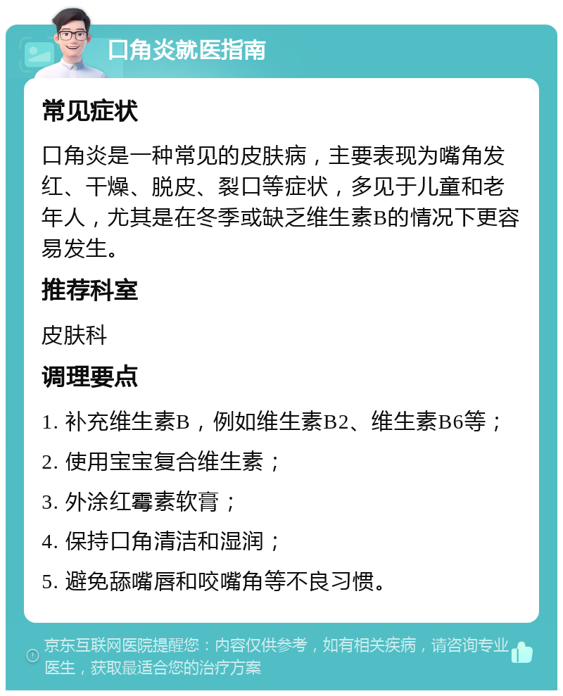 口角炎就医指南 常见症状 口角炎是一种常见的皮肤病，主要表现为嘴角发红、干燥、脱皮、裂口等症状，多见于儿童和老年人，尤其是在冬季或缺乏维生素B的情况下更容易发生。 推荐科室 皮肤科 调理要点 1. 补充维生素B，例如维生素B2、维生素B6等； 2. 使用宝宝复合维生素； 3. 外涂红霉素软膏； 4. 保持口角清洁和湿润； 5. 避免舔嘴唇和咬嘴角等不良习惯。