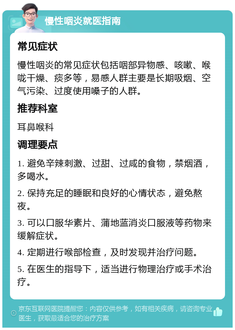 慢性咽炎就医指南 常见症状 慢性咽炎的常见症状包括咽部异物感、咳嗽、喉咙干燥、痰多等，易感人群主要是长期吸烟、空气污染、过度使用嗓子的人群。 推荐科室 耳鼻喉科 调理要点 1. 避免辛辣刺激、过甜、过咸的食物，禁烟酒，多喝水。 2. 保持充足的睡眠和良好的心情状态，避免熬夜。 3. 可以口服华素片、蒲地蓝消炎口服液等药物来缓解症状。 4. 定期进行喉部检查，及时发现并治疗问题。 5. 在医生的指导下，适当进行物理治疗或手术治疗。