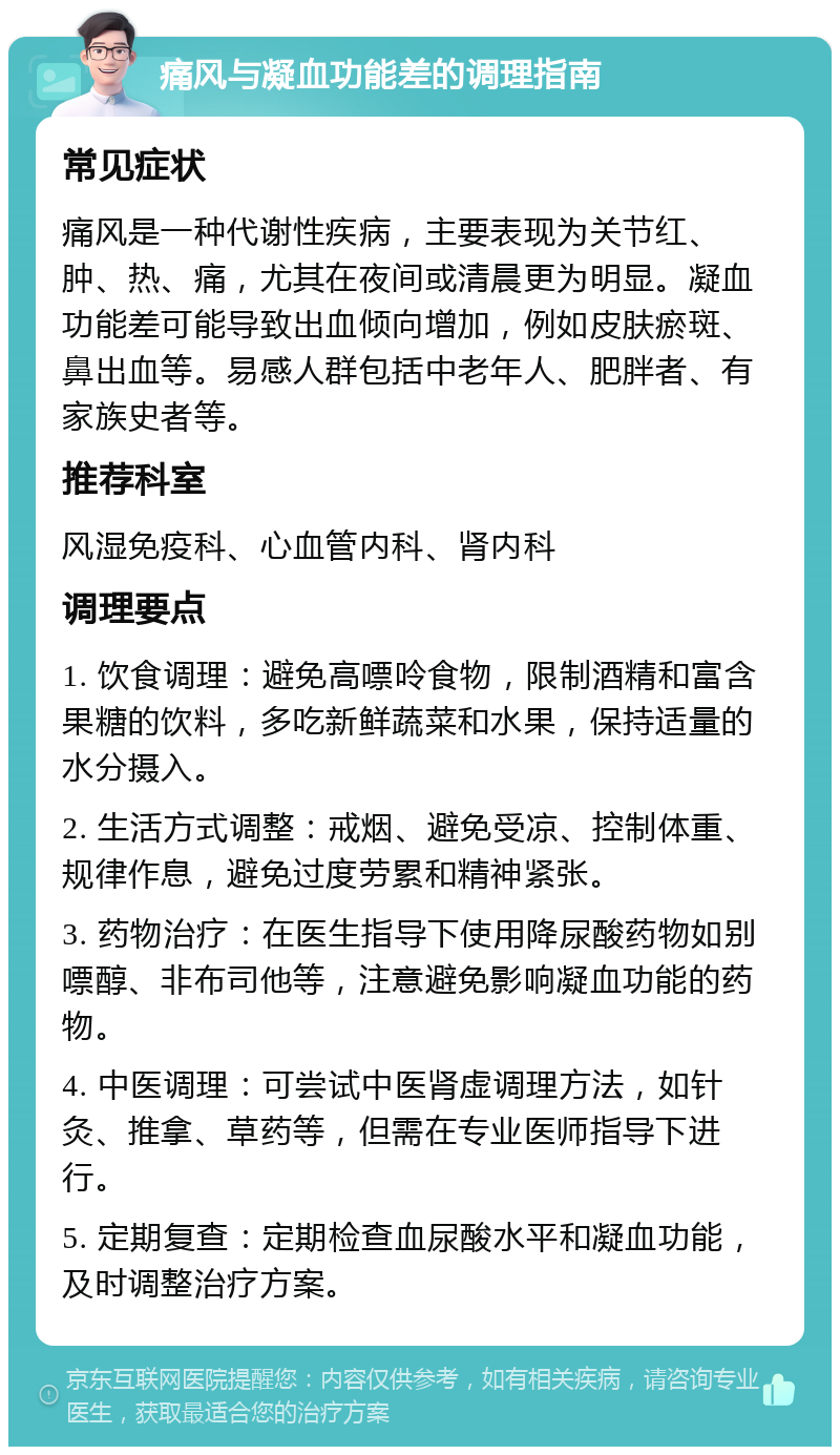 痛风与凝血功能差的调理指南 常见症状 痛风是一种代谢性疾病，主要表现为关节红、肿、热、痛，尤其在夜间或清晨更为明显。凝血功能差可能导致出血倾向增加，例如皮肤瘀斑、鼻出血等。易感人群包括中老年人、肥胖者、有家族史者等。 推荐科室 风湿免疫科、心血管内科、肾内科 调理要点 1. 饮食调理：避免高嘌呤食物，限制酒精和富含果糖的饮料，多吃新鲜蔬菜和水果，保持适量的水分摄入。 2. 生活方式调整：戒烟、避免受凉、控制体重、规律作息，避免过度劳累和精神紧张。 3. 药物治疗：在医生指导下使用降尿酸药物如别嘌醇、非布司他等，注意避免影响凝血功能的药物。 4. 中医调理：可尝试中医肾虚调理方法，如针灸、推拿、草药等，但需在专业医师指导下进行。 5. 定期复查：定期检查血尿酸水平和凝血功能，及时调整治疗方案。