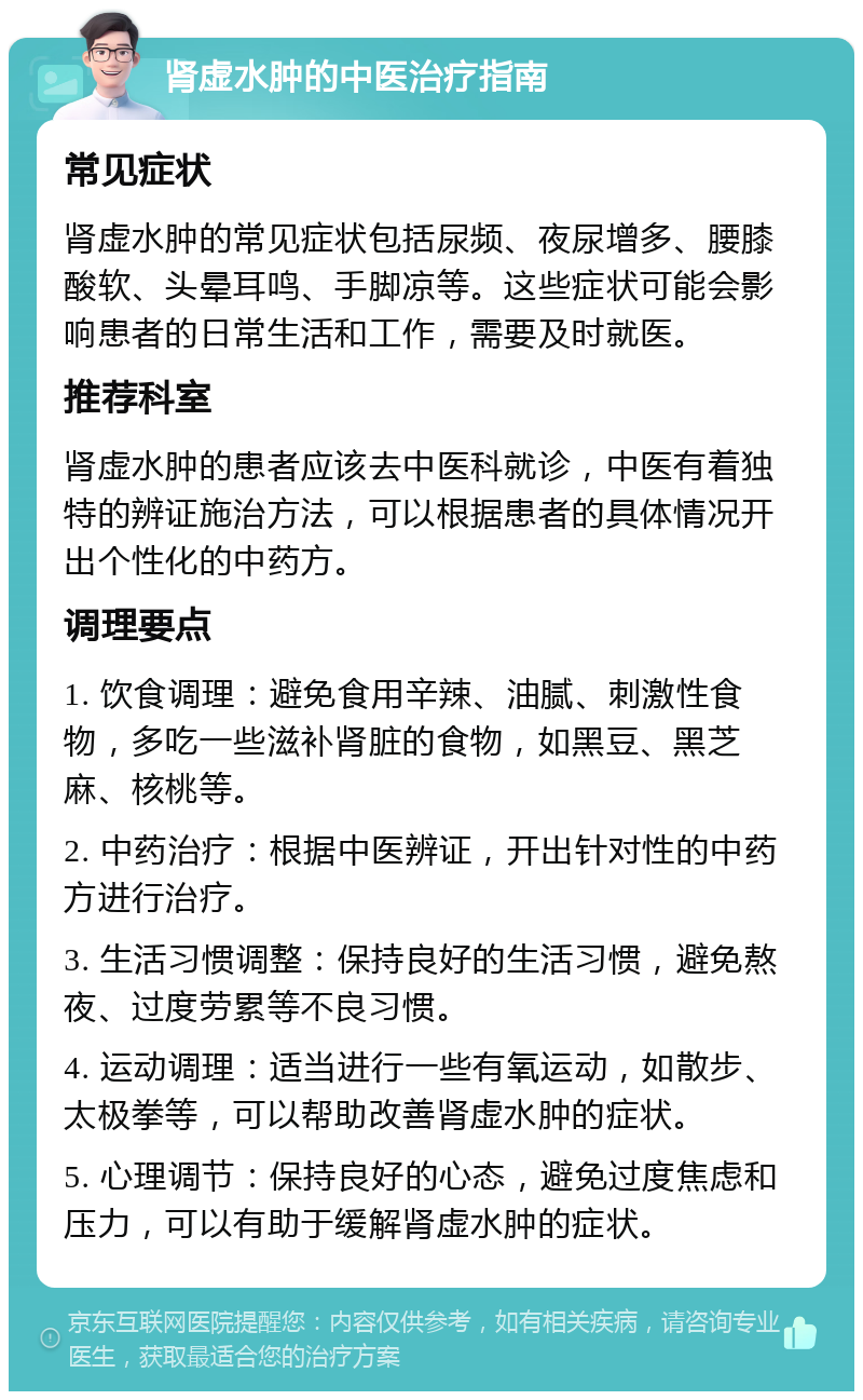 肾虚水肿的中医治疗指南 常见症状 肾虚水肿的常见症状包括尿频、夜尿增多、腰膝酸软、头晕耳鸣、手脚凉等。这些症状可能会影响患者的日常生活和工作，需要及时就医。 推荐科室 肾虚水肿的患者应该去中医科就诊，中医有着独特的辨证施治方法，可以根据患者的具体情况开出个性化的中药方。 调理要点 1. 饮食调理：避免食用辛辣、油腻、刺激性食物，多吃一些滋补肾脏的食物，如黑豆、黑芝麻、核桃等。 2. 中药治疗：根据中医辨证，开出针对性的中药方进行治疗。 3. 生活习惯调整：保持良好的生活习惯，避免熬夜、过度劳累等不良习惯。 4. 运动调理：适当进行一些有氧运动，如散步、太极拳等，可以帮助改善肾虚水肿的症状。 5. 心理调节：保持良好的心态，避免过度焦虑和压力，可以有助于缓解肾虚水肿的症状。