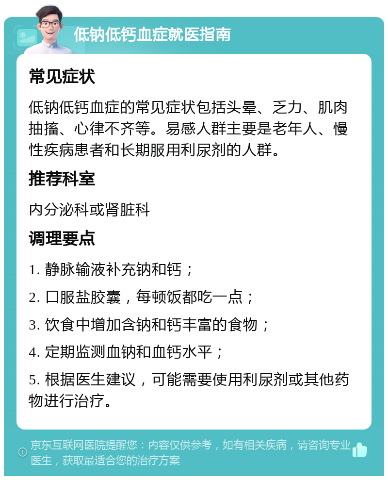 低钠低钙血症就医指南 常见症状 低钠低钙血症的常见症状包括头晕、乏力、肌肉抽搐、心律不齐等。易感人群主要是老年人、慢性疾病患者和长期服用利尿剂的人群。 推荐科室 内分泌科或肾脏科 调理要点 1. 静脉输液补充钠和钙； 2. 口服盐胶囊，每顿饭都吃一点； 3. 饮食中增加含钠和钙丰富的食物； 4. 定期监测血钠和血钙水平； 5. 根据医生建议，可能需要使用利尿剂或其他药物进行治疗。