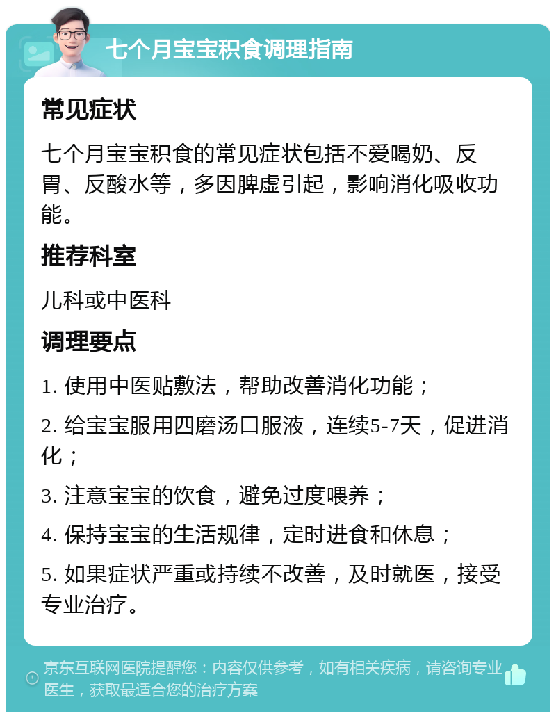 七个月宝宝积食调理指南 常见症状 七个月宝宝积食的常见症状包括不爱喝奶、反胃、反酸水等，多因脾虚引起，影响消化吸收功能。 推荐科室 儿科或中医科 调理要点 1. 使用中医贴敷法，帮助改善消化功能； 2. 给宝宝服用四磨汤口服液，连续5-7天，促进消化； 3. 注意宝宝的饮食，避免过度喂养； 4. 保持宝宝的生活规律，定时进食和休息； 5. 如果症状严重或持续不改善，及时就医，接受专业治疗。