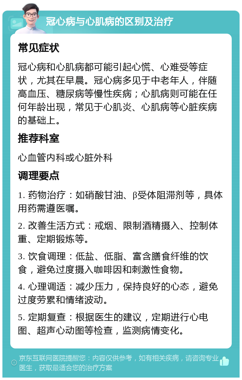 冠心病与心肌病的区别及治疗 常见症状 冠心病和心肌病都可能引起心慌、心难受等症状，尤其在早晨。冠心病多见于中老年人，伴随高血压、糖尿病等慢性疾病；心肌病则可能在任何年龄出现，常见于心肌炎、心肌病等心脏疾病的基础上。 推荐科室 心血管内科或心脏外科 调理要点 1. 药物治疗：如硝酸甘油、β受体阻滞剂等，具体用药需遵医嘱。 2. 改善生活方式：戒烟、限制酒精摄入、控制体重、定期锻炼等。 3. 饮食调理：低盐、低脂、富含膳食纤维的饮食，避免过度摄入咖啡因和刺激性食物。 4. 心理调适：减少压力，保持良好的心态，避免过度劳累和情绪波动。 5. 定期复查：根据医生的建议，定期进行心电图、超声心动图等检查，监测病情变化。