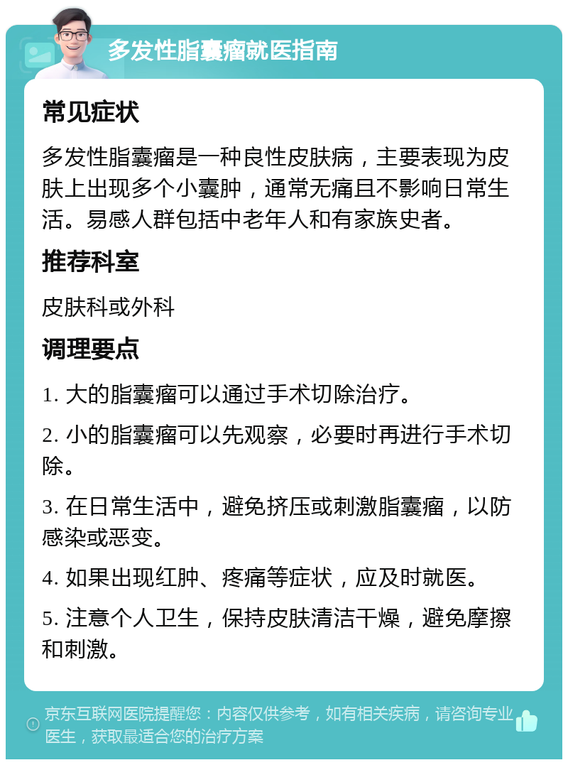 多发性脂囊瘤就医指南 常见症状 多发性脂囊瘤是一种良性皮肤病，主要表现为皮肤上出现多个小囊肿，通常无痛且不影响日常生活。易感人群包括中老年人和有家族史者。 推荐科室 皮肤科或外科 调理要点 1. 大的脂囊瘤可以通过手术切除治疗。 2. 小的脂囊瘤可以先观察，必要时再进行手术切除。 3. 在日常生活中，避免挤压或刺激脂囊瘤，以防感染或恶变。 4. 如果出现红肿、疼痛等症状，应及时就医。 5. 注意个人卫生，保持皮肤清洁干燥，避免摩擦和刺激。