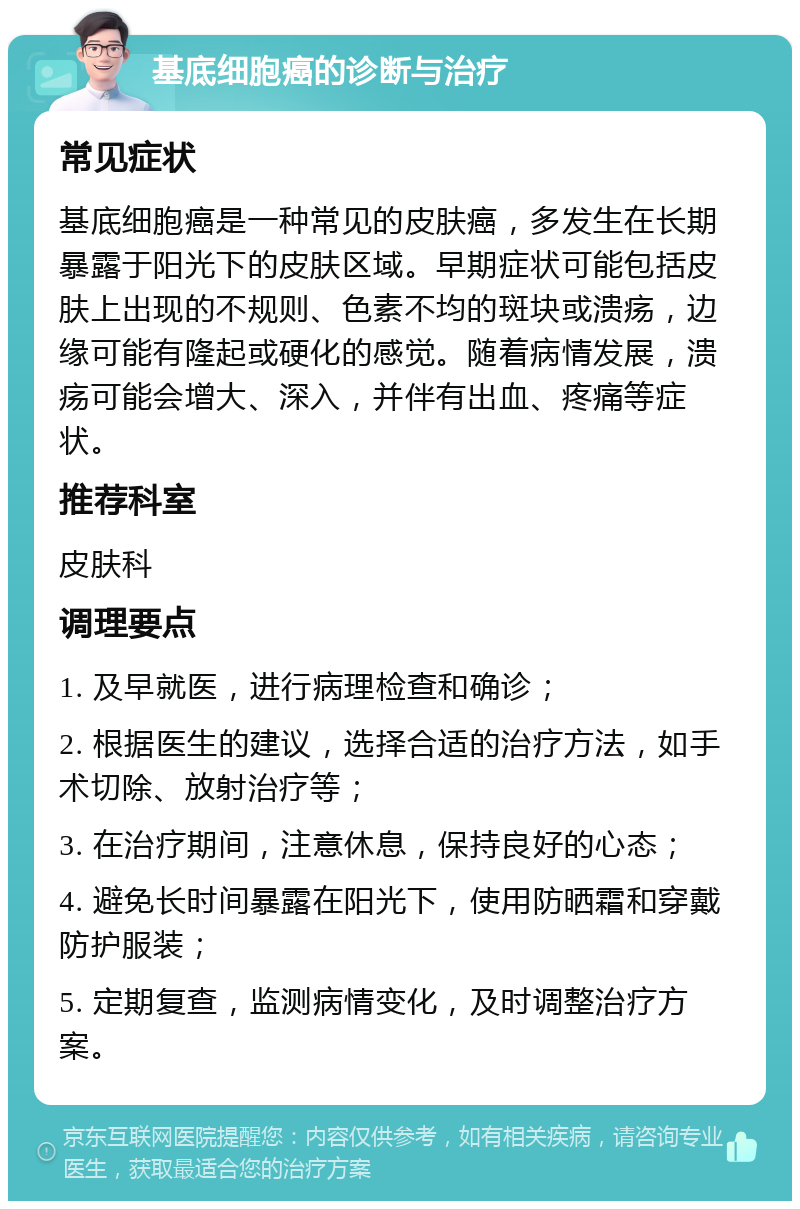 基底细胞癌的诊断与治疗 常见症状 基底细胞癌是一种常见的皮肤癌，多发生在长期暴露于阳光下的皮肤区域。早期症状可能包括皮肤上出现的不规则、色素不均的斑块或溃疡，边缘可能有隆起或硬化的感觉。随着病情发展，溃疡可能会增大、深入，并伴有出血、疼痛等症状。 推荐科室 皮肤科 调理要点 1. 及早就医，进行病理检查和确诊； 2. 根据医生的建议，选择合适的治疗方法，如手术切除、放射治疗等； 3. 在治疗期间，注意休息，保持良好的心态； 4. 避免长时间暴露在阳光下，使用防晒霜和穿戴防护服装； 5. 定期复查，监测病情变化，及时调整治疗方案。