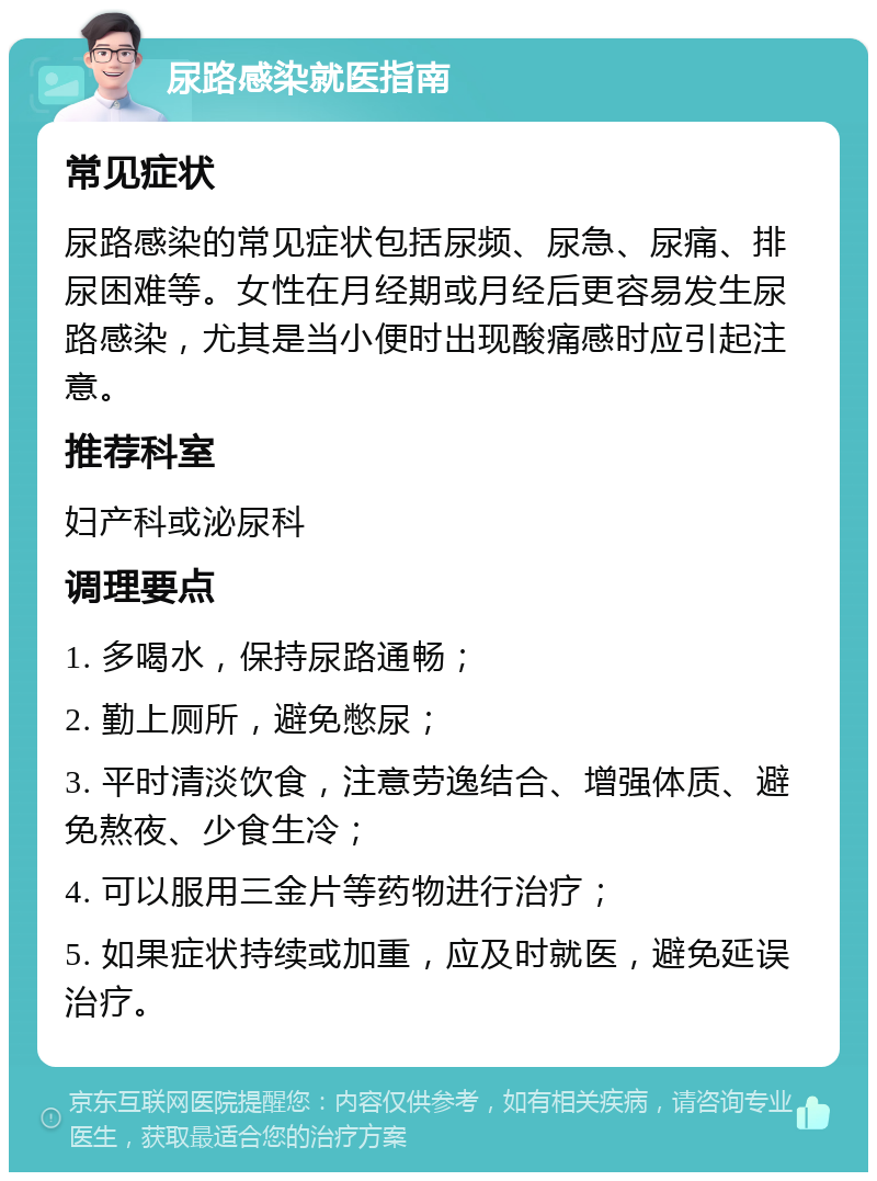 尿路感染就医指南 常见症状 尿路感染的常见症状包括尿频、尿急、尿痛、排尿困难等。女性在月经期或月经后更容易发生尿路感染，尤其是当小便时出现酸痛感时应引起注意。 推荐科室 妇产科或泌尿科 调理要点 1. 多喝水，保持尿路通畅； 2. 勤上厕所，避免憋尿； 3. 平时清淡饮食，注意劳逸结合、增强体质、避免熬夜、少食生冷； 4. 可以服用三金片等药物进行治疗； 5. 如果症状持续或加重，应及时就医，避免延误治疗。