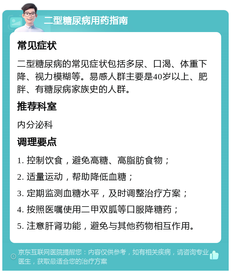 二型糖尿病用药指南 常见症状 二型糖尿病的常见症状包括多尿、口渴、体重下降、视力模糊等。易感人群主要是40岁以上、肥胖、有糖尿病家族史的人群。 推荐科室 内分泌科 调理要点 1. 控制饮食，避免高糖、高脂肪食物； 2. 适量运动，帮助降低血糖； 3. 定期监测血糖水平，及时调整治疗方案； 4. 按照医嘱使用二甲双胍等口服降糖药； 5. 注意肝肾功能，避免与其他药物相互作用。