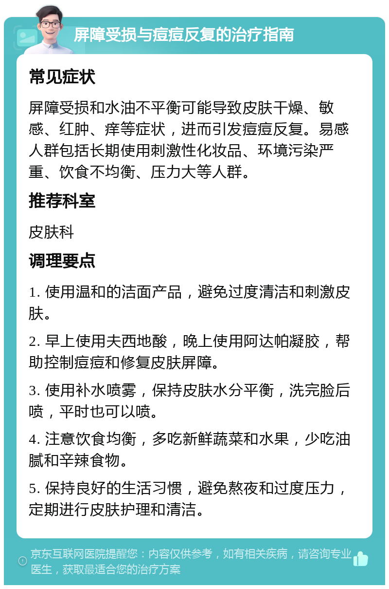 屏障受损与痘痘反复的治疗指南 常见症状 屏障受损和水油不平衡可能导致皮肤干燥、敏感、红肿、痒等症状，进而引发痘痘反复。易感人群包括长期使用刺激性化妆品、环境污染严重、饮食不均衡、压力大等人群。 推荐科室 皮肤科 调理要点 1. 使用温和的洁面产品，避免过度清洁和刺激皮肤。 2. 早上使用夫西地酸，晚上使用阿达帕凝胶，帮助控制痘痘和修复皮肤屏障。 3. 使用补水喷雾，保持皮肤水分平衡，洗完脸后喷，平时也可以喷。 4. 注意饮食均衡，多吃新鲜蔬菜和水果，少吃油腻和辛辣食物。 5. 保持良好的生活习惯，避免熬夜和过度压力，定期进行皮肤护理和清洁。