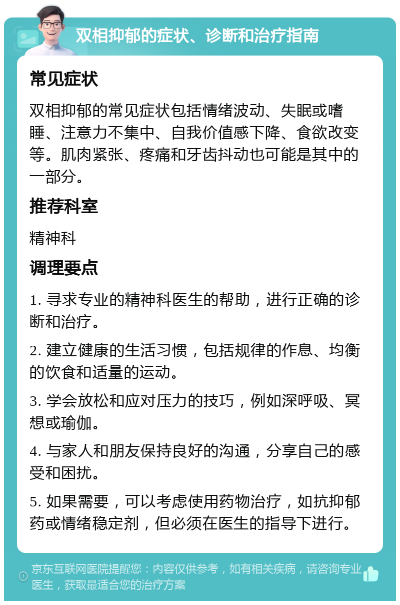 双相抑郁的症状、诊断和治疗指南 常见症状 双相抑郁的常见症状包括情绪波动、失眠或嗜睡、注意力不集中、自我价值感下降、食欲改变等。肌肉紧张、疼痛和牙齿抖动也可能是其中的一部分。 推荐科室 精神科 调理要点 1. 寻求专业的精神科医生的帮助，进行正确的诊断和治疗。 2. 建立健康的生活习惯，包括规律的作息、均衡的饮食和适量的运动。 3. 学会放松和应对压力的技巧，例如深呼吸、冥想或瑜伽。 4. 与家人和朋友保持良好的沟通，分享自己的感受和困扰。 5. 如果需要，可以考虑使用药物治疗，如抗抑郁药或情绪稳定剂，但必须在医生的指导下进行。