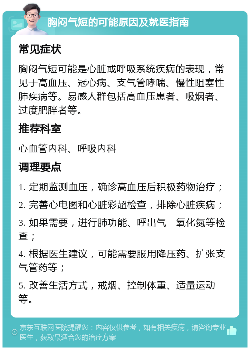 胸闷气短的可能原因及就医指南 常见症状 胸闷气短可能是心脏或呼吸系统疾病的表现，常见于高血压、冠心病、支气管哮喘、慢性阻塞性肺疾病等。易感人群包括高血压患者、吸烟者、过度肥胖者等。 推荐科室 心血管内科、呼吸内科 调理要点 1. 定期监测血压，确诊高血压后积极药物治疗； 2. 完善心电图和心脏彩超检查，排除心脏疾病； 3. 如果需要，进行肺功能、呼出气一氧化氮等检查； 4. 根据医生建议，可能需要服用降压药、扩张支气管药等； 5. 改善生活方式，戒烟、控制体重、适量运动等。