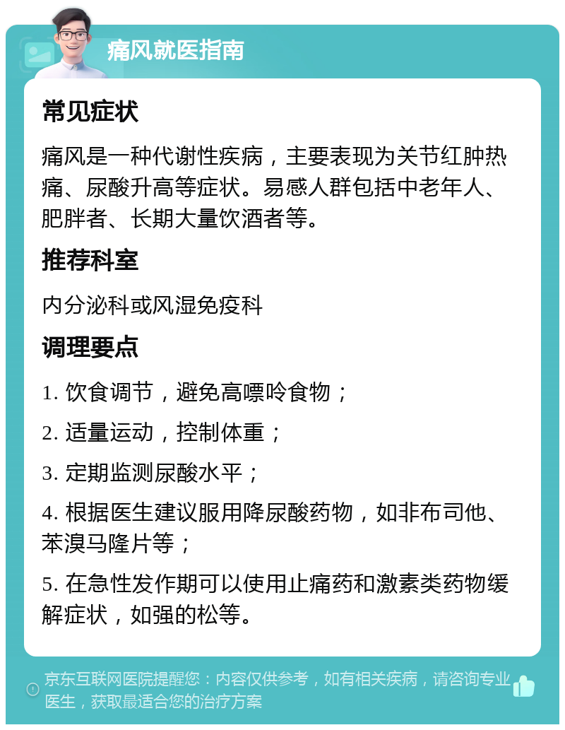 痛风就医指南 常见症状 痛风是一种代谢性疾病，主要表现为关节红肿热痛、尿酸升高等症状。易感人群包括中老年人、肥胖者、长期大量饮酒者等。 推荐科室 内分泌科或风湿免疫科 调理要点 1. 饮食调节，避免高嘌呤食物； 2. 适量运动，控制体重； 3. 定期监测尿酸水平； 4. 根据医生建议服用降尿酸药物，如非布司他、苯溴马隆片等； 5. 在急性发作期可以使用止痛药和激素类药物缓解症状，如强的松等。