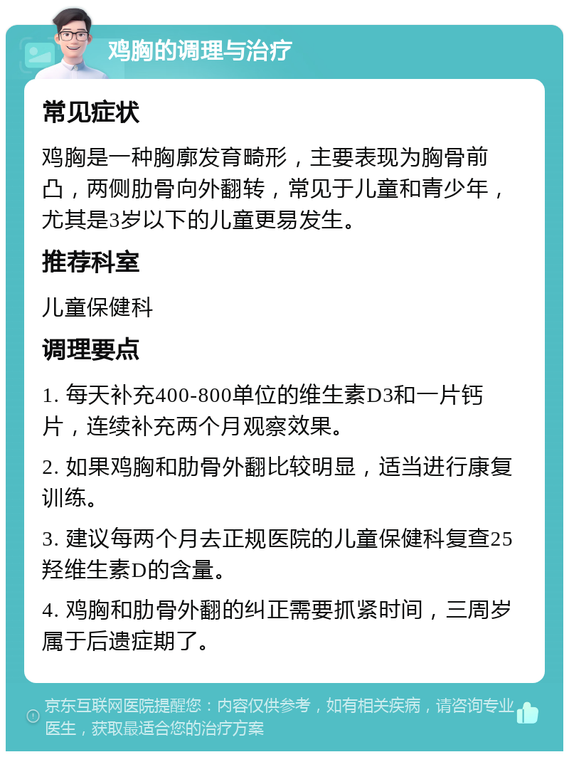 鸡胸的调理与治疗 常见症状 鸡胸是一种胸廓发育畸形，主要表现为胸骨前凸，两侧肋骨向外翻转，常见于儿童和青少年，尤其是3岁以下的儿童更易发生。 推荐科室 儿童保健科 调理要点 1. 每天补充400-800单位的维生素D3和一片钙片，连续补充两个月观察效果。 2. 如果鸡胸和肋骨外翻比较明显，适当进行康复训练。 3. 建议每两个月去正规医院的儿童保健科复查25羟维生素D的含量。 4. 鸡胸和肋骨外翻的纠正需要抓紧时间，三周岁属于后遗症期了。