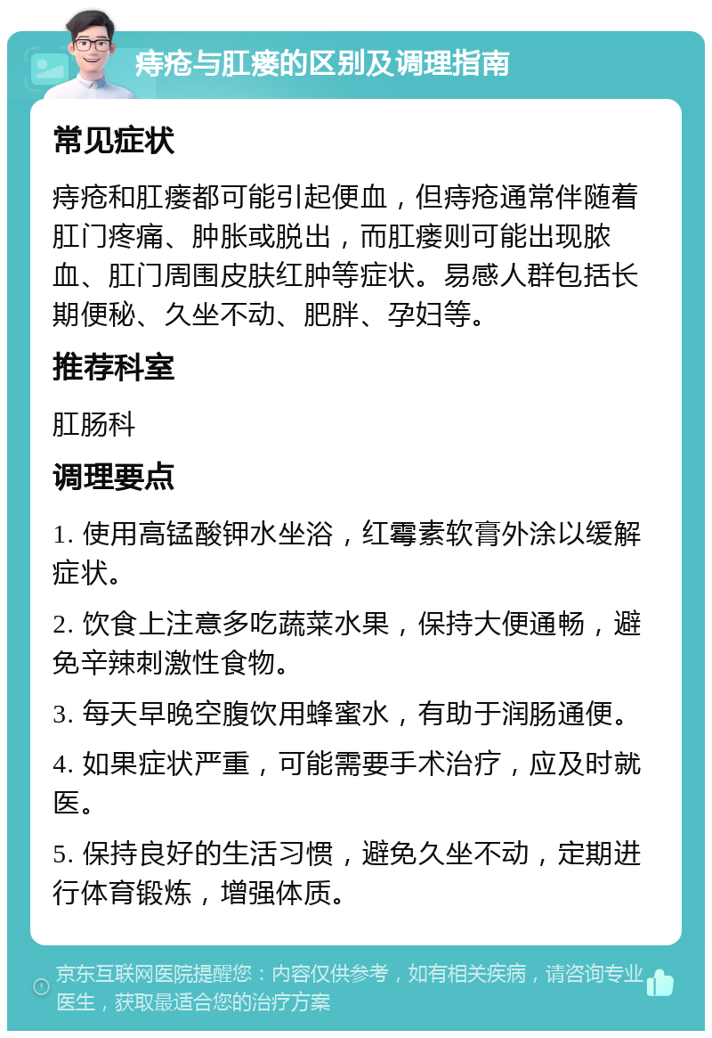 痔疮与肛瘘的区别及调理指南 常见症状 痔疮和肛瘘都可能引起便血，但痔疮通常伴随着肛门疼痛、肿胀或脱出，而肛瘘则可能出现脓血、肛门周围皮肤红肿等症状。易感人群包括长期便秘、久坐不动、肥胖、孕妇等。 推荐科室 肛肠科 调理要点 1. 使用高锰酸钾水坐浴，红霉素软膏外涂以缓解症状。 2. 饮食上注意多吃蔬菜水果，保持大便通畅，避免辛辣刺激性食物。 3. 每天早晚空腹饮用蜂蜜水，有助于润肠通便。 4. 如果症状严重，可能需要手术治疗，应及时就医。 5. 保持良好的生活习惯，避免久坐不动，定期进行体育锻炼，增强体质。