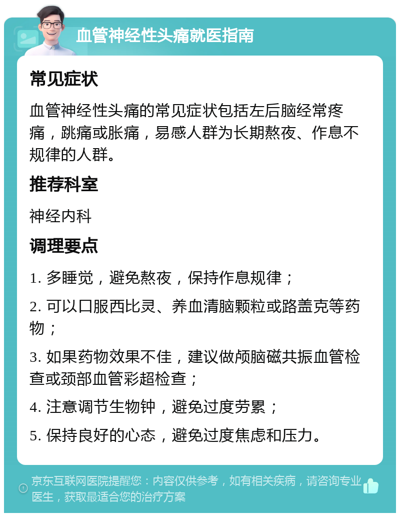 血管神经性头痛就医指南 常见症状 血管神经性头痛的常见症状包括左后脑经常疼痛，跳痛或胀痛，易感人群为长期熬夜、作息不规律的人群。 推荐科室 神经内科 调理要点 1. 多睡觉，避免熬夜，保持作息规律； 2. 可以口服西比灵、养血清脑颗粒或路盖克等药物； 3. 如果药物效果不佳，建议做颅脑磁共振血管检查或颈部血管彩超检查； 4. 注意调节生物钟，避免过度劳累； 5. 保持良好的心态，避免过度焦虑和压力。