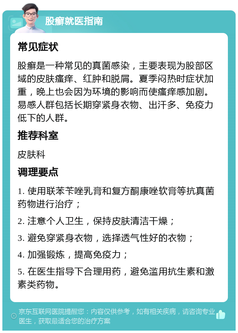 股癣就医指南 常见症状 股癣是一种常见的真菌感染，主要表现为股部区域的皮肤瘙痒、红肿和脱屑。夏季闷热时症状加重，晚上也会因为环境的影响而使瘙痒感加剧。易感人群包括长期穿紧身衣物、出汗多、免疫力低下的人群。 推荐科室 皮肤科 调理要点 1. 使用联苯苄唑乳膏和复方酮康唑软膏等抗真菌药物进行治疗； 2. 注意个人卫生，保持皮肤清洁干燥； 3. 避免穿紧身衣物，选择透气性好的衣物； 4. 加强锻炼，提高免疫力； 5. 在医生指导下合理用药，避免滥用抗生素和激素类药物。