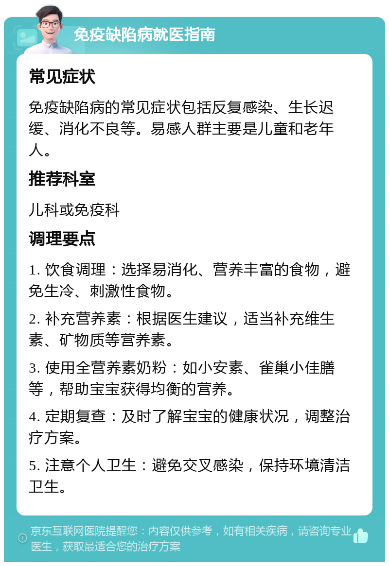 免疫缺陷病就医指南 常见症状 免疫缺陷病的常见症状包括反复感染、生长迟缓、消化不良等。易感人群主要是儿童和老年人。 推荐科室 儿科或免疫科 调理要点 1. 饮食调理：选择易消化、营养丰富的食物，避免生冷、刺激性食物。 2. 补充营养素：根据医生建议，适当补充维生素、矿物质等营养素。 3. 使用全营养素奶粉：如小安素、雀巢小佳膳等，帮助宝宝获得均衡的营养。 4. 定期复查：及时了解宝宝的健康状况，调整治疗方案。 5. 注意个人卫生：避免交叉感染，保持环境清洁卫生。