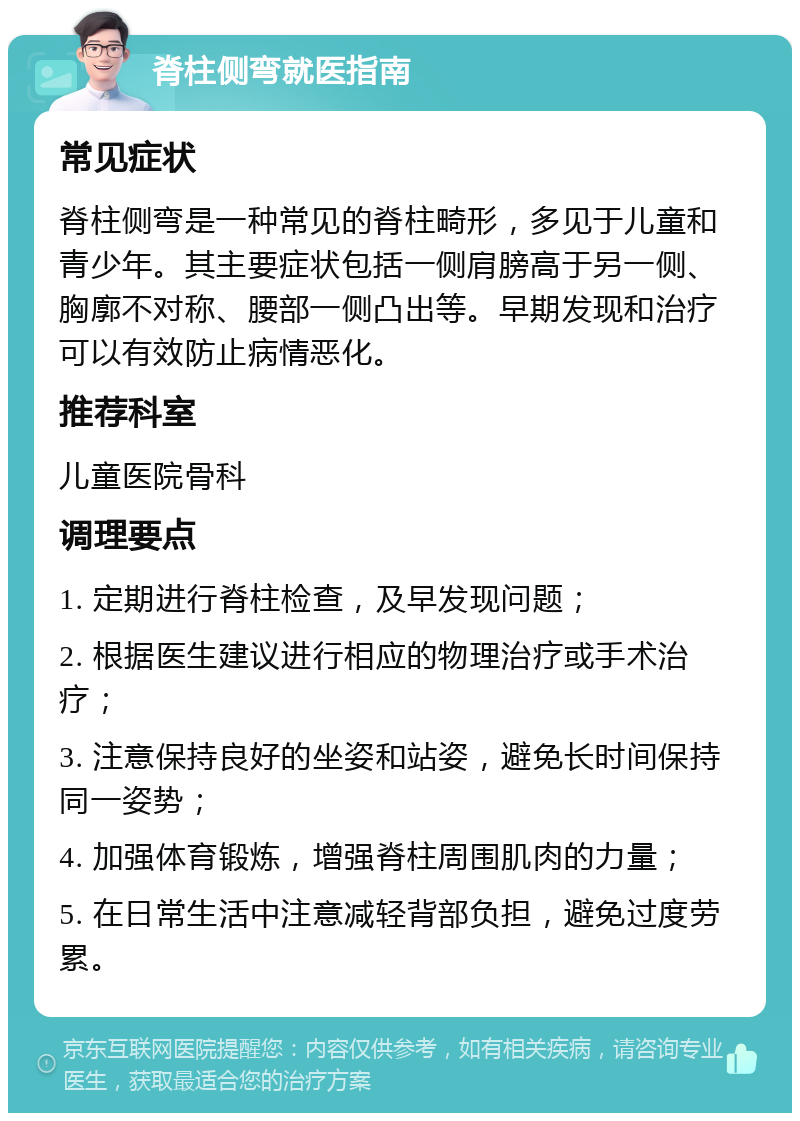 脊柱侧弯就医指南 常见症状 脊柱侧弯是一种常见的脊柱畸形，多见于儿童和青少年。其主要症状包括一侧肩膀高于另一侧、胸廓不对称、腰部一侧凸出等。早期发现和治疗可以有效防止病情恶化。 推荐科室 儿童医院骨科 调理要点 1. 定期进行脊柱检查，及早发现问题； 2. 根据医生建议进行相应的物理治疗或手术治疗； 3. 注意保持良好的坐姿和站姿，避免长时间保持同一姿势； 4. 加强体育锻炼，增强脊柱周围肌肉的力量； 5. 在日常生活中注意减轻背部负担，避免过度劳累。