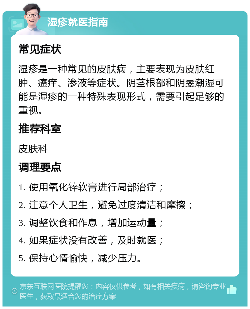 湿疹就医指南 常见症状 湿疹是一种常见的皮肤病，主要表现为皮肤红肿、瘙痒、渗液等症状。阴茎根部和阴囊潮湿可能是湿疹的一种特殊表现形式，需要引起足够的重视。 推荐科室 皮肤科 调理要点 1. 使用氧化锌软膏进行局部治疗； 2. 注意个人卫生，避免过度清洁和摩擦； 3. 调整饮食和作息，增加运动量； 4. 如果症状没有改善，及时就医； 5. 保持心情愉快，减少压力。