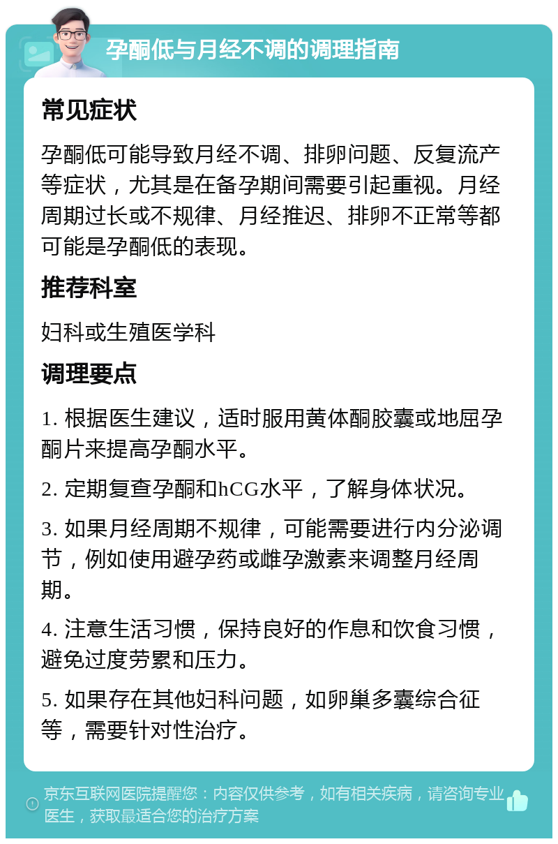 孕酮低与月经不调的调理指南 常见症状 孕酮低可能导致月经不调、排卵问题、反复流产等症状，尤其是在备孕期间需要引起重视。月经周期过长或不规律、月经推迟、排卵不正常等都可能是孕酮低的表现。 推荐科室 妇科或生殖医学科 调理要点 1. 根据医生建议，适时服用黄体酮胶囊或地屈孕酮片来提高孕酮水平。 2. 定期复查孕酮和hCG水平，了解身体状况。 3. 如果月经周期不规律，可能需要进行内分泌调节，例如使用避孕药或雌孕激素来调整月经周期。 4. 注意生活习惯，保持良好的作息和饮食习惯，避免过度劳累和压力。 5. 如果存在其他妇科问题，如卵巢多囊综合征等，需要针对性治疗。