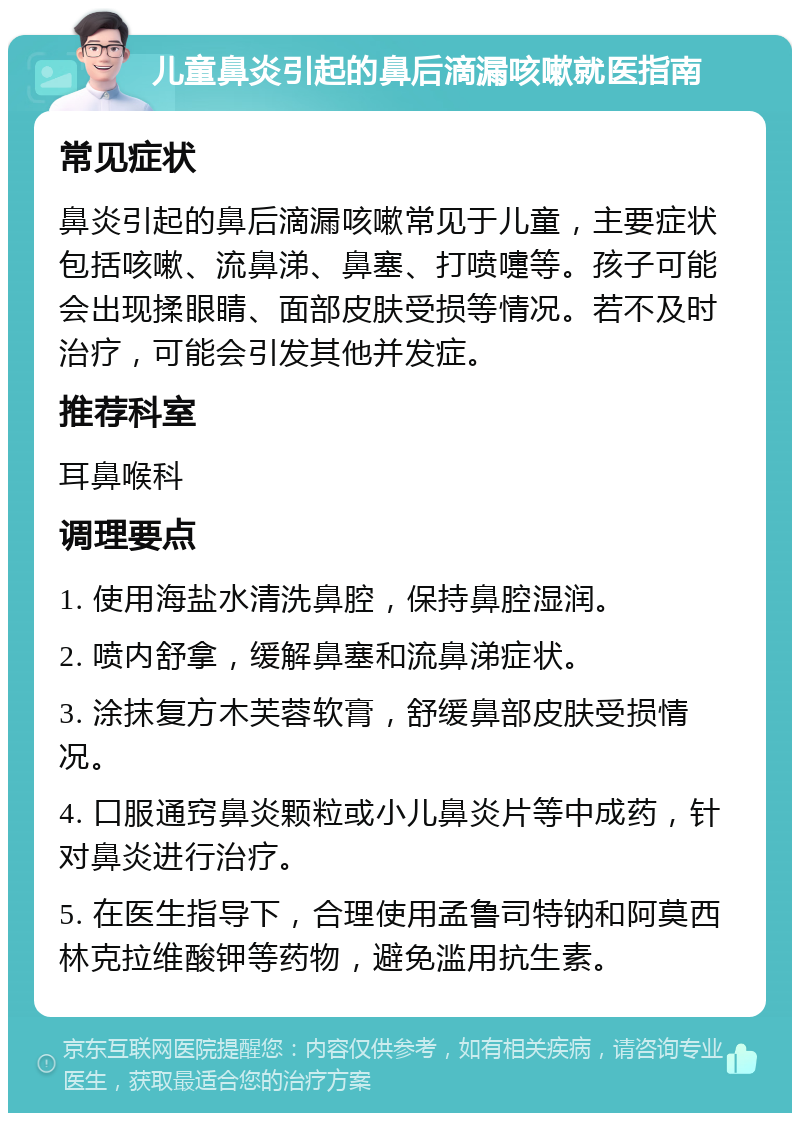 儿童鼻炎引起的鼻后滴漏咳嗽就医指南 常见症状 鼻炎引起的鼻后滴漏咳嗽常见于儿童，主要症状包括咳嗽、流鼻涕、鼻塞、打喷嚏等。孩子可能会出现揉眼睛、面部皮肤受损等情况。若不及时治疗，可能会引发其他并发症。 推荐科室 耳鼻喉科 调理要点 1. 使用海盐水清洗鼻腔，保持鼻腔湿润。 2. 喷内舒拿，缓解鼻塞和流鼻涕症状。 3. 涂抹复方木芙蓉软膏，舒缓鼻部皮肤受损情况。 4. 口服通窍鼻炎颗粒或小儿鼻炎片等中成药，针对鼻炎进行治疗。 5. 在医生指导下，合理使用孟鲁司特钠和阿莫西林克拉维酸钾等药物，避免滥用抗生素。