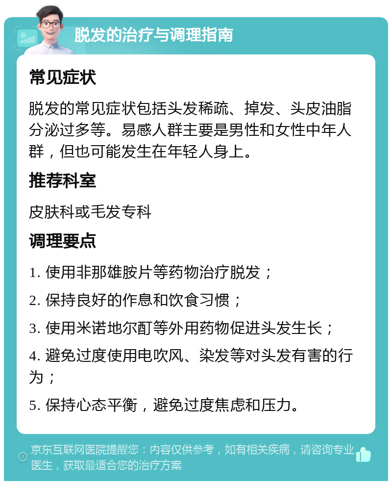 脱发的治疗与调理指南 常见症状 脱发的常见症状包括头发稀疏、掉发、头皮油脂分泌过多等。易感人群主要是男性和女性中年人群，但也可能发生在年轻人身上。 推荐科室 皮肤科或毛发专科 调理要点 1. 使用非那雄胺片等药物治疗脱发； 2. 保持良好的作息和饮食习惯； 3. 使用米诺地尔酊等外用药物促进头发生长； 4. 避免过度使用电吹风、染发等对头发有害的行为； 5. 保持心态平衡，避免过度焦虑和压力。