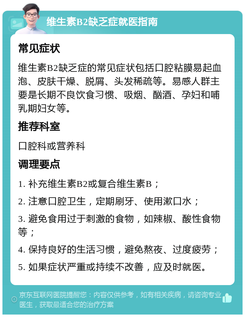 维生素B2缺乏症就医指南 常见症状 维生素B2缺乏症的常见症状包括口腔粘膜易起血泡、皮肤干燥、脱屑、头发稀疏等。易感人群主要是长期不良饮食习惯、吸烟、酗酒、孕妇和哺乳期妇女等。 推荐科室 口腔科或营养科 调理要点 1. 补充维生素B2或复合维生素B； 2. 注意口腔卫生，定期刷牙、使用漱口水； 3. 避免食用过于刺激的食物，如辣椒、酸性食物等； 4. 保持良好的生活习惯，避免熬夜、过度疲劳； 5. 如果症状严重或持续不改善，应及时就医。