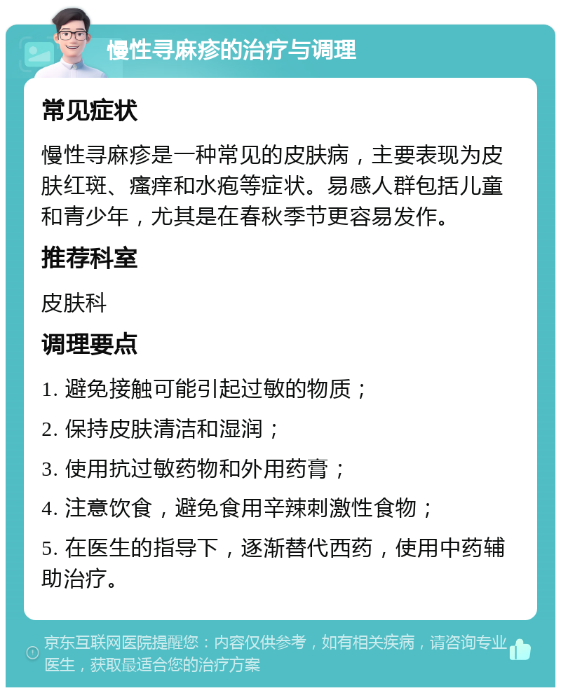 慢性寻麻疹的治疗与调理 常见症状 慢性寻麻疹是一种常见的皮肤病，主要表现为皮肤红斑、瘙痒和水疱等症状。易感人群包括儿童和青少年，尤其是在春秋季节更容易发作。 推荐科室 皮肤科 调理要点 1. 避免接触可能引起过敏的物质； 2. 保持皮肤清洁和湿润； 3. 使用抗过敏药物和外用药膏； 4. 注意饮食，避免食用辛辣刺激性食物； 5. 在医生的指导下，逐渐替代西药，使用中药辅助治疗。