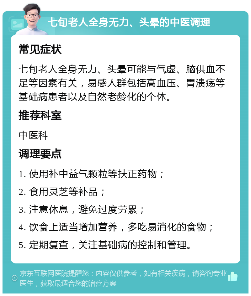 七旬老人全身无力、头晕的中医调理 常见症状 七旬老人全身无力、头晕可能与气虚、脑供血不足等因素有关，易感人群包括高血压、胃溃疡等基础病患者以及自然老龄化的个体。 推荐科室 中医科 调理要点 1. 使用补中益气颗粒等扶正药物； 2. 食用灵芝等补品； 3. 注意休息，避免过度劳累； 4. 饮食上适当增加营养，多吃易消化的食物； 5. 定期复查，关注基础病的控制和管理。