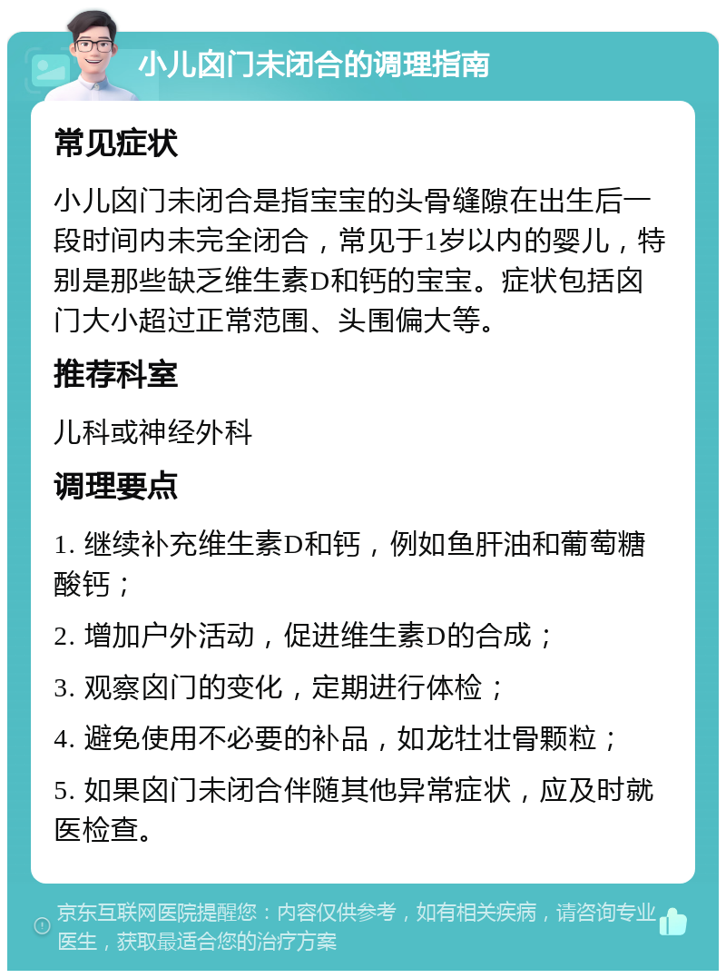 小儿囟门未闭合的调理指南 常见症状 小儿囟门未闭合是指宝宝的头骨缝隙在出生后一段时间内未完全闭合，常见于1岁以内的婴儿，特别是那些缺乏维生素D和钙的宝宝。症状包括囟门大小超过正常范围、头围偏大等。 推荐科室 儿科或神经外科 调理要点 1. 继续补充维生素D和钙，例如鱼肝油和葡萄糖酸钙； 2. 增加户外活动，促进维生素D的合成； 3. 观察囟门的变化，定期进行体检； 4. 避免使用不必要的补品，如龙牡壮骨颗粒； 5. 如果囟门未闭合伴随其他异常症状，应及时就医检查。