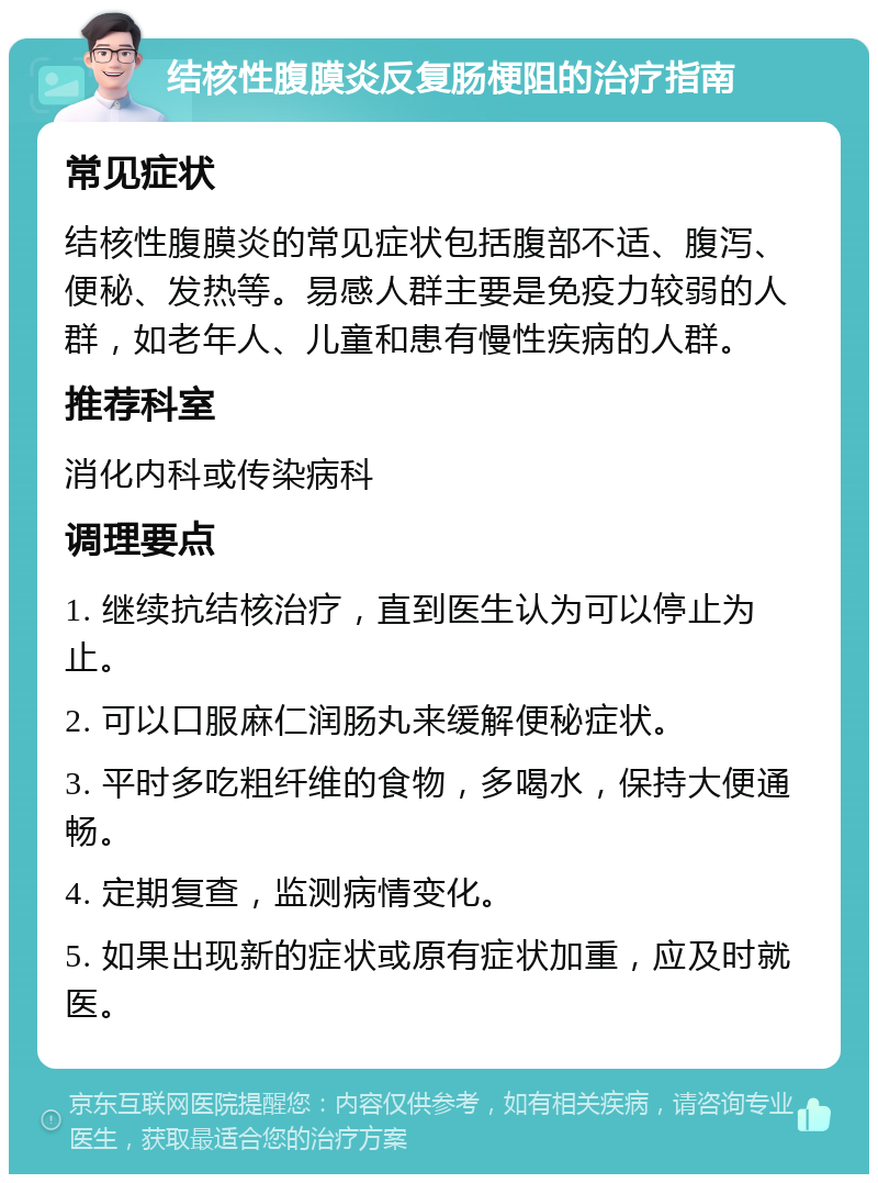 结核性腹膜炎反复肠梗阻的治疗指南 常见症状 结核性腹膜炎的常见症状包括腹部不适、腹泻、便秘、发热等。易感人群主要是免疫力较弱的人群，如老年人、儿童和患有慢性疾病的人群。 推荐科室 消化内科或传染病科 调理要点 1. 继续抗结核治疗，直到医生认为可以停止为止。 2. 可以口服麻仁润肠丸来缓解便秘症状。 3. 平时多吃粗纤维的食物，多喝水，保持大便通畅。 4. 定期复查，监测病情变化。 5. 如果出现新的症状或原有症状加重，应及时就医。