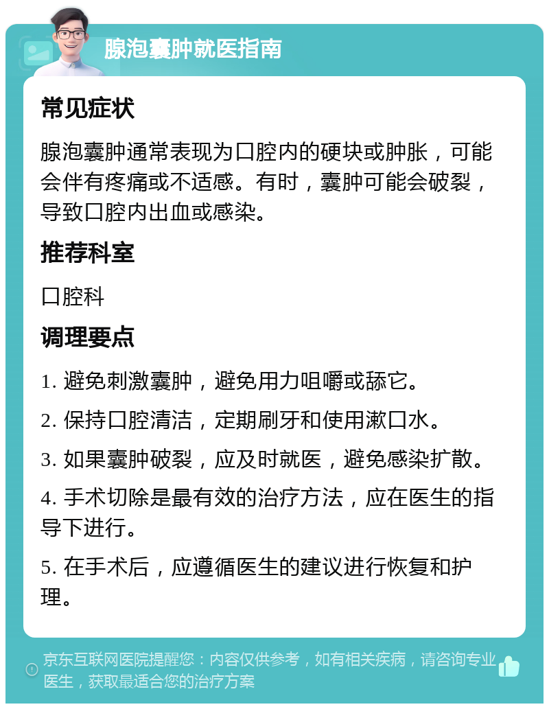 腺泡囊肿就医指南 常见症状 腺泡囊肿通常表现为口腔内的硬块或肿胀，可能会伴有疼痛或不适感。有时，囊肿可能会破裂，导致口腔内出血或感染。 推荐科室 口腔科 调理要点 1. 避免刺激囊肿，避免用力咀嚼或舔它。 2. 保持口腔清洁，定期刷牙和使用漱口水。 3. 如果囊肿破裂，应及时就医，避免感染扩散。 4. 手术切除是最有效的治疗方法，应在医生的指导下进行。 5. 在手术后，应遵循医生的建议进行恢复和护理。