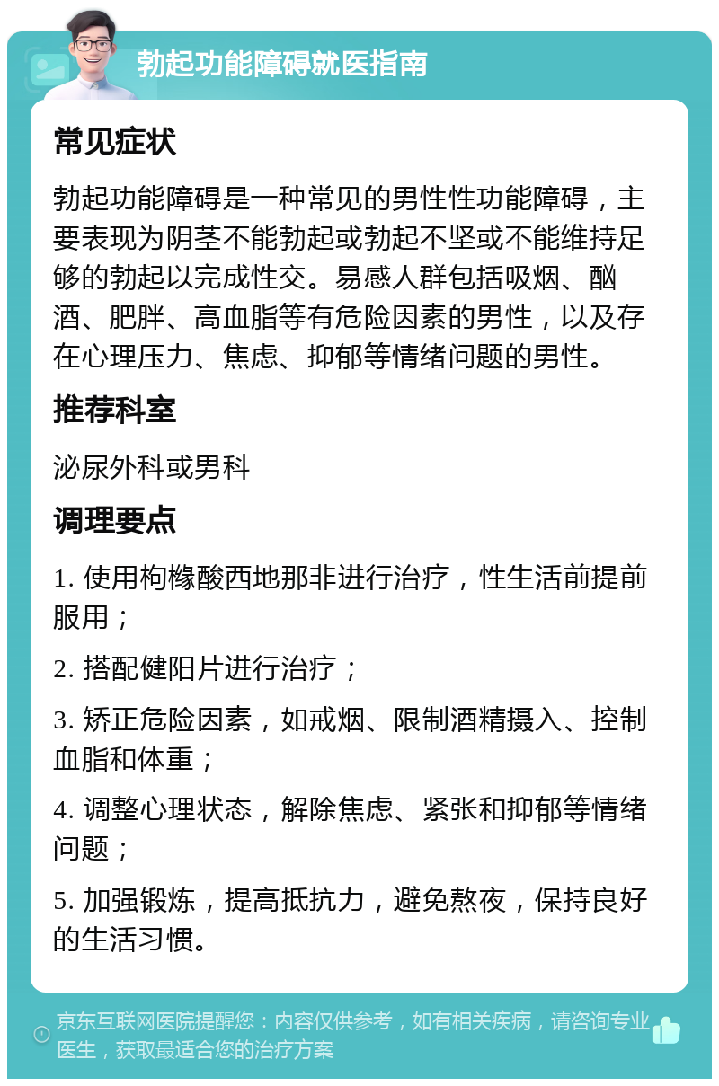 勃起功能障碍就医指南 常见症状 勃起功能障碍是一种常见的男性性功能障碍，主要表现为阴茎不能勃起或勃起不坚或不能维持足够的勃起以完成性交。易感人群包括吸烟、酗酒、肥胖、高血脂等有危险因素的男性，以及存在心理压力、焦虑、抑郁等情绪问题的男性。 推荐科室 泌尿外科或男科 调理要点 1. 使用枸橼酸西地那非进行治疗，性生活前提前服用； 2. 搭配健阳片进行治疗； 3. 矫正危险因素，如戒烟、限制酒精摄入、控制血脂和体重； 4. 调整心理状态，解除焦虑、紧张和抑郁等情绪问题； 5. 加强锻炼，提高抵抗力，避免熬夜，保持良好的生活习惯。