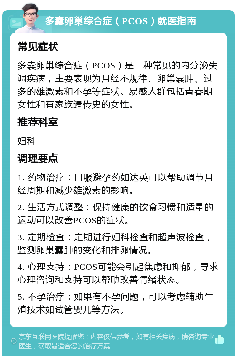 多囊卵巢综合症（PCOS）就医指南 常见症状 多囊卵巢综合症（PCOS）是一种常见的内分泌失调疾病，主要表现为月经不规律、卵巢囊肿、过多的雄激素和不孕等症状。易感人群包括青春期女性和有家族遗传史的女性。 推荐科室 妇科 调理要点 1. 药物治疗：口服避孕药如达英可以帮助调节月经周期和减少雄激素的影响。 2. 生活方式调整：保持健康的饮食习惯和适量的运动可以改善PCOS的症状。 3. 定期检查：定期进行妇科检查和超声波检查，监测卵巢囊肿的变化和排卵情况。 4. 心理支持：PCOS可能会引起焦虑和抑郁，寻求心理咨询和支持可以帮助改善情绪状态。 5. 不孕治疗：如果有不孕问题，可以考虑辅助生殖技术如试管婴儿等方法。